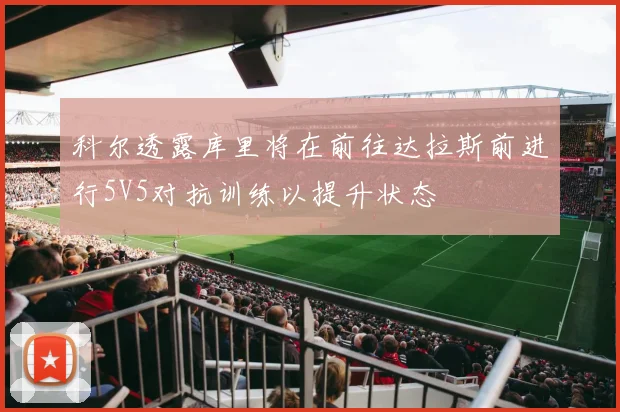 科尔透露库里将在前往达拉斯前进行5V5对抗训练以提升状态