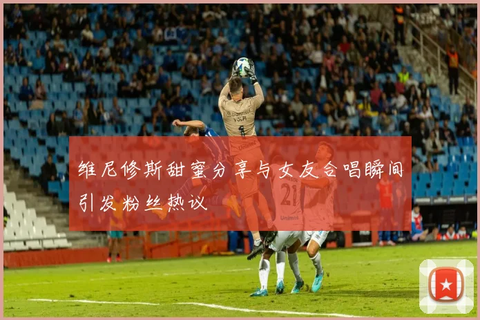 维尼修斯甜蜜分享与女友合唱瞬间引发粉丝热议