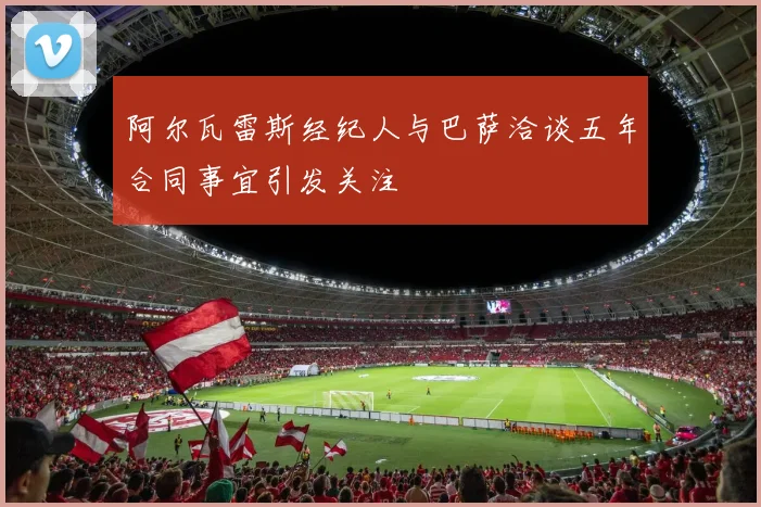 阿尔瓦雷斯经纪人与巴萨洽谈五年合同事宜引发关注