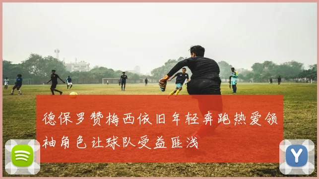 德保罗赞梅西依旧年轻奔跑热爱领袖角色让球队受益匪浅