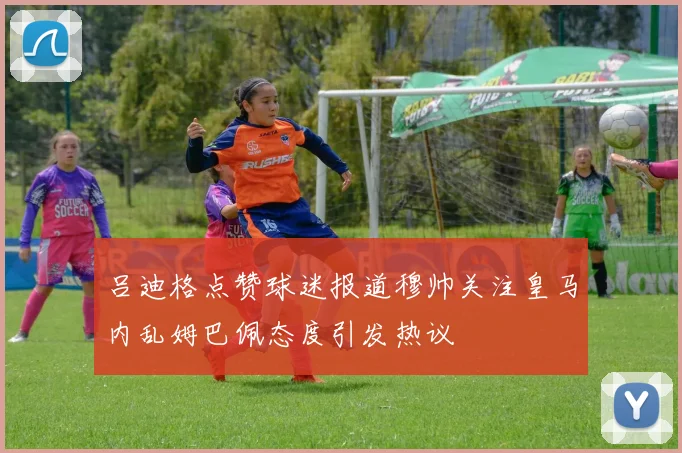 吕迪格点赞球迷报道穆帅关注皇马内乱姆巴佩态度引发热议